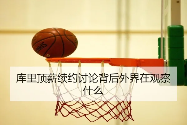 库里顶薪续约讨论背后外界在观察什么