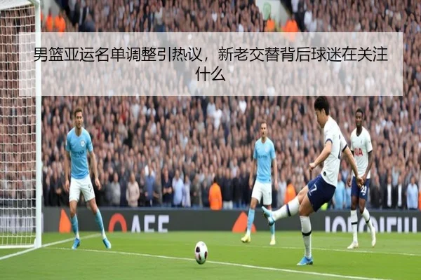 男篮亚运名单调整引热议，新老交替背后球迷在关注什么